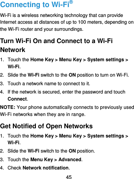  45 Connecting to Wi-Fi® Wi-Fi is a wireless networking technology that can provide Internet access at distances of up to 100 meters, depending on the Wi-Fi router and your surroundings. Turn Wi-Fi On and Connect to a Wi-Fi Network 1.  Touch the Home Key &gt; Menu Key &gt; System settings &gt; Wi-Fi. 2. Slide the Wi-Fi switch to the ON position to turn on Wi-Fi.   3.  Touch a network name to connect to it. 4.  If the network is secured, enter the password and touch Connect. NOTE: Your phone automatically connects to previously used Wi-Fi networks when they are in range.   Get Notified of Open Networks 1.  Touch the Home Key &gt; Menu Key &gt; System settings &gt; Wi-Fi. 2.  Slide the Wi-Fi switch to the ON position. 3.  Touch the Menu Key &gt; Advanced. 4.  Check Network notification.   