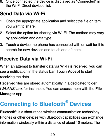  49 6. Once connected the device is displayed as “Connected” in the Wi-Fi Direct devices list. Send Data via Wi-Fi 1.  Open the appropriate application and select the file or item you want to share. 2.  Select the option for sharing via Wi-Fi. The method may vary by application and data type. 3.  Touch a device the phone has connected with or wait for it to search for new devices and touch one of them. Receive Data via Wi-Fi When an attempt to transfer data via Wi-Fi is received, you can see a notification in the status bar. Touch Accept to start receiving the data. Received files are stored automatically in a dedicated folder (WLANShare, for instance). You can access them with the File Manager app. Connecting to Bluetooth® Devices Bluetooth® is a short-range wireless communication technology. Phones or other devices with Bluetooth capabilities can exchange information wirelessly within a distance of about 10 meters. The 