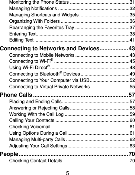  5 Monitoring the Phone Status ............................................. 31 Managing Notifications ...................................................... 32 Managing Shortcuts and Widgets ...................................... 35 Organizing With Folders .................................................... 36 Rearranging the Favorites Tray ......................................... 37 Entering Text ...................................................................... 38 Editing Text ........................................................................ 41 Connecting to Networks and Devices .................. 43 Connecting to Mobile Networks ......................................... 43 Connecting to Wi-Fi® ......................................................... 45 Using Wi-Fi Direct® ............................................................ 48 Connecting to Bluetooth® Devices ..................................... 49 Connecting to Your Computer via USB .............................. 52 Connecting to Virtual Private Networks.............................. 55 Phone Calls ............................................................ 57 Placing and Ending Calls ................................................... 57 Answering or Rejecting Calls ............................................. 58 Working With the Call Log ................................................. 59 Calling Your Contacts ........................................................ 60 Checking Voicemail ........................................................... 61 Using Options During a Call............................................... 61 Managing Multi-party Calls ................................................ 62 Adjusting Your Call Settings ............................................... 63 People ..................................................................... 70 Checking Contact Details .................................................. 70 