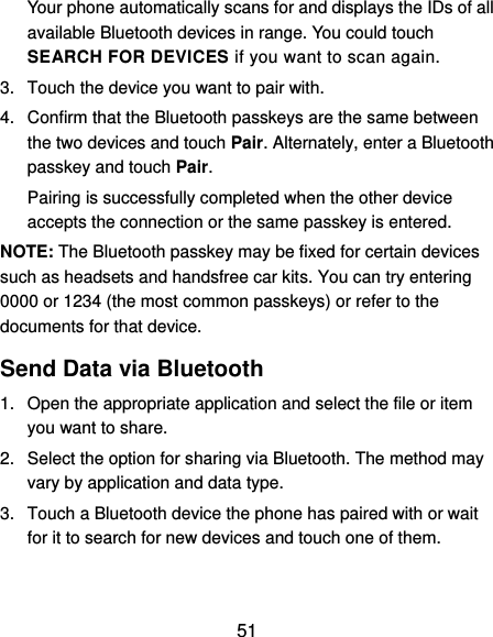  51 Your phone automatically scans for and displays the IDs of all available Bluetooth devices in range. You could touch SEARCH FOR DEVICES if you want to scan again. 3.  Touch the device you want to pair with. 4.  Confirm that the Bluetooth passkeys are the same between the two devices and touch Pair. Alternately, enter a Bluetooth passkey and touch Pair. Pairing is successfully completed when the other device accepts the connection or the same passkey is entered. NOTE: The Bluetooth passkey may be fixed for certain devices such as headsets and handsfree car kits. You can try entering 0000 or 1234 (the most common passkeys) or refer to the documents for that device. Send Data via Bluetooth 1.  Open the appropriate application and select the file or item you want to share. 2.  Select the option for sharing via Bluetooth. The method may vary by application and data type. 3.  Touch a Bluetooth device the phone has paired with or wait for it to search for new devices and touch one of them. 