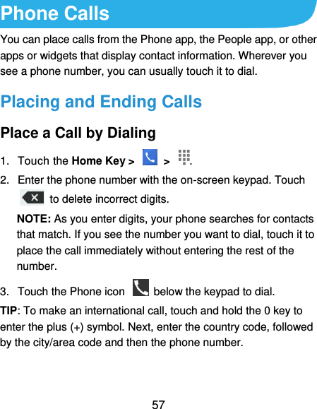  57 Phone Calls You can place calls from the Phone app, the People app, or other apps or widgets that display contact information. Wherever you see a phone number, you can usually touch it to dial. Placing and Ending Calls Place a Call by Dialing 1.  Touch the Home Key &gt;    &gt;  . 2.  Enter the phone number with the on-screen keypad. Touch   to delete incorrect digits. NOTE: As you enter digits, your phone searches for contacts that match. If you see the number you want to dial, touch it to place the call immediately without entering the rest of the number.   3.  Touch the Phone icon    below the keypad to dial. TIP: To make an international call, touch and hold the 0 key to enter the plus (+) symbol. Next, enter the country code, followed by the city/area code and then the phone number. 