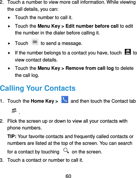  60 2.  Touch a number to view more call information. While viewing the call details, you can:  Touch the number to call it.  Touch the Menu Key &gt; Edit number before call to edit the number in the dialer before calling it.  Touch    to send a message.  If the number belongs to a contact you have, touch    to view contact details.  Touch the Menu Key &gt; Remove from call log to delete the call log. Calling Your Contacts 1.  Touch the Home Key &gt;    and then touch the Contact tab . 2.  Flick the screen up or down to view all your contacts with phone numbers. TIP: Your favorite contacts and frequently called contacts or numbers are listed at the top of the screen. You can search for a contact by touching    on the screen. 3.  Touch a contact or number to call it. 