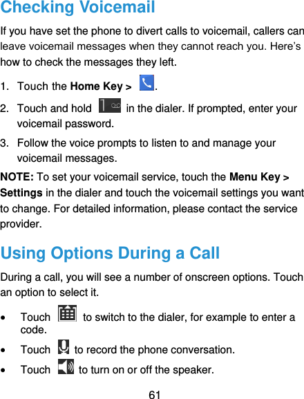  61 Checking Voicemail If you have set the phone to divert calls to voicemail, callers can leave voicemail messages when they cannot reach you. Here’s how to check the messages they left. 1.  Touch the Home Key &gt;  . 2.  Touch and hold    in the dialer. If prompted, enter your voicemail password.   3.  Follow the voice prompts to listen to and manage your voicemail messages.   NOTE: To set your voicemail service, touch the Menu Key &gt; Settings in the dialer and touch the voicemail settings you want to change. For detailed information, please contact the service provider. Using Options During a Call During a call, you will see a number of onscreen options. Touch an option to select it.  Touch    to switch to the dialer, for example to enter a code.  Touch    to record the phone conversation.  Touch    to turn on or off the speaker. 