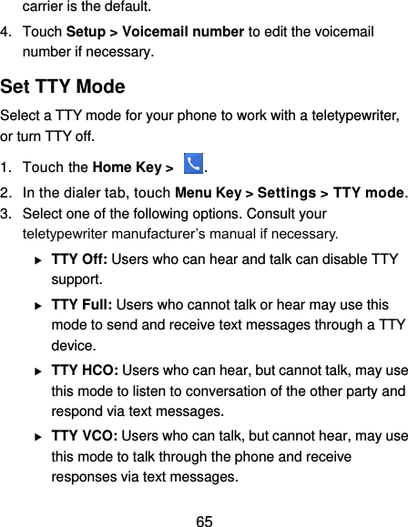  65 carrier is the default.     4.  Touch Setup &gt; Voicemail number to edit the voicemail number if necessary. Set TTY Mode Select a TTY mode for your phone to work with a teletypewriter, or turn TTY off. 1.  Touch the Home Key &gt;  . 2.  In the dialer tab, touch Menu Key &gt; Settings &gt; TTY mode. 3.  Select one of the following options. Consult your teletypewriter manufacturer’s manual if necessary.  TTY Off: Users who can hear and talk can disable TTY support.  TTY Full: Users who cannot talk or hear may use this mode to send and receive text messages through a TTY device.  TTY HCO: Users who can hear, but cannot talk, may use this mode to listen to conversation of the other party and respond via text messages.  TTY VCO: Users who can talk, but cannot hear, may use this mode to talk through the phone and receive responses via text messages. 