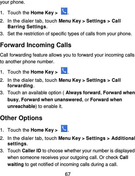  67 your phone. 1.  Touch the Home Key &gt;  . 2.  In the dialer tab, touch Menu Key &gt; Settings &gt; Call Barring Settings. 3.  Set the restriction of specific types of calls from your phone. Forward Incoming Calls Call forwarding feature allows you to forward your incoming calls to another phone number. 1.  Touch the Home Key &gt;  . 2.  In the dialer tab, touch Menu Key &gt; Settings &gt; Call forwarding. 3.  Touch an available option ( Always forward, Forward when busy, Forward when unanswered, or Forward when unreachable) to enable it. Other Options 1.  Touch the Home Key &gt;  . 2.  In the dialer tab, touch Menu Key &gt; Settings &gt; Additional settings. 3.  Touch Caller ID to choose whether your number is displayed when someone receives your outgoing call. Or check Call waiting to get notified of incoming calls during a call. 