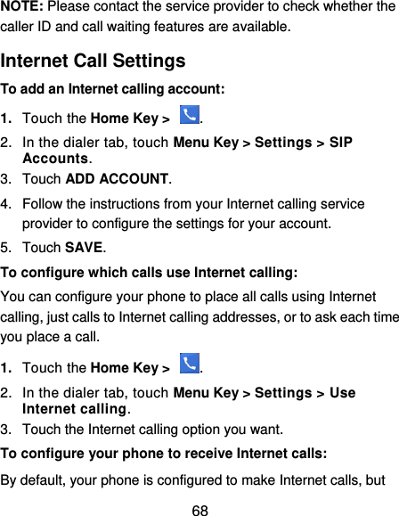  68 NOTE: Please contact the service provider to check whether the caller ID and call waiting features are available. Internet Call Settings To add an Internet calling account:  1. Touch the Home Key &gt;  . 2.  In the dialer tab, touch Menu Key &gt; Settings &gt; SIP Accounts. 3.  Touch ADD ACCOUNT. 4.  Follow the instructions from your Internet calling service provider to configure the settings for your account. 5.  Touch SAVE. To configure which calls use Internet calling: You can configure your phone to place all calls using Internet calling, just calls to Internet calling addresses, or to ask each time you place a call. 1. Touch the Home Key &gt;  . 2.  In the dialer tab, touch Menu Key &gt; Settings &gt; Use Internet calling. 3.  Touch the Internet calling option you want. To configure your phone to receive Internet calls: By default, your phone is configured to make Internet calls, but 