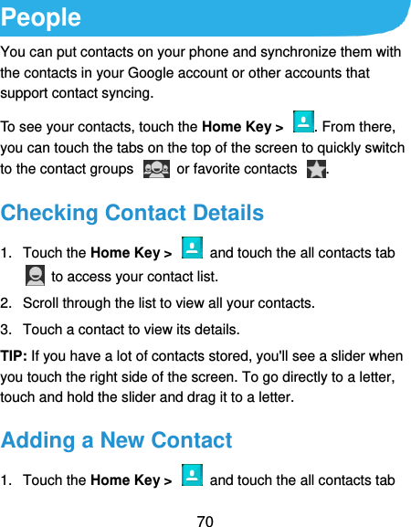  70 People You can put contacts on your phone and synchronize them with the contacts in your Google account or other accounts that support contact syncing. To see your contacts, touch the Home Key &gt;  . From there, you can touch the tabs on the top of the screen to quickly switch to the contact groups    or favorite contacts  . Checking Contact Details 1.  Touch the Home Key &gt;    and touch the all contacts tab   to access your contact list. 2.  Scroll through the list to view all your contacts. 3.  Touch a contact to view its details. TIP: If you have a lot of contacts stored, you&apos;ll see a slider when you touch the right side of the screen. To go directly to a letter, touch and hold the slider and drag it to a letter. Adding a New Contact 1.  Touch the Home Key &gt;    and touch the all contacts tab 
