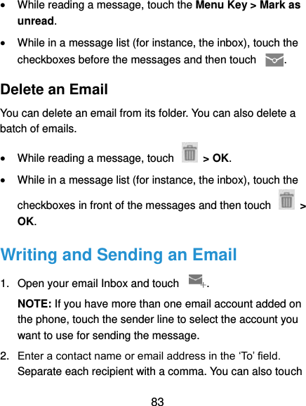  83  While reading a message, touch the Menu Key &gt; Mark as unread.  While in a message list (for instance, the inbox), touch the checkboxes before the messages and then touch  . Delete an Email You can delete an email from its folder. You can also delete a batch of emails.  While reading a message, touch    &gt; OK.  While in a message list (for instance, the inbox), touch the checkboxes in front of the messages and then touch    &gt; OK. Writing and Sending an Email 1.  Open your email Inbox and touch  . NOTE: If you have more than one email account added on the phone, touch the sender line to select the account you want to use for sending the message. 2. Enter a contact name or email address in the ‘To’ field. Separate each recipient with a comma. You can also touch 
