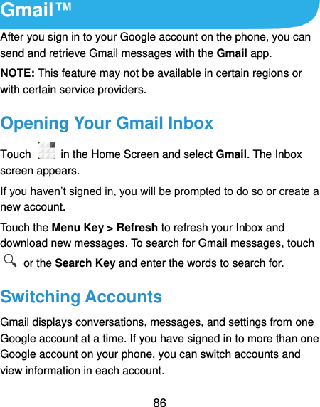 86 Gmail™ After you sign in to your Google account on the phone, you can send and retrieve Gmail messages with the Gmail app.   NOTE: This feature may not be available in certain regions or with certain service providers. Opening Your Gmail Inbox Touch    in the Home Screen and select Gmail. The Inbox screen appears. If you haven’t signed in, you will be prompted to do so or create a new account. Touch the Menu Key &gt; Refresh to refresh your Inbox and download new messages. To search for Gmail messages, touch   or the Search Key and enter the words to search for. Switching Accounts Gmail displays conversations, messages, and settings from one Google account at a time. If you have signed in to more than one Google account on your phone, you can switch accounts and view information in each account. 