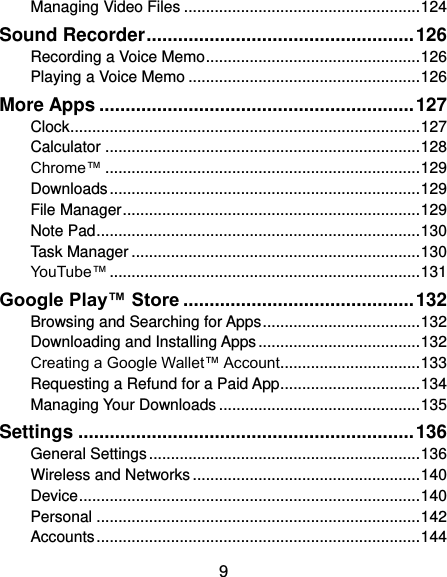  9 Managing Video Files ...................................................... 124 Sound Recorder ................................................... 126 Recording a Voice Memo ................................................. 126 Playing a Voice Memo ..................................................... 126 More Apps ............................................................ 127 Clock ................................................................................ 127 Calculator ........................................................................ 128 Chrome™ ........................................................................ 129 Downloads ....................................................................... 129 File Manager .................................................................... 129 Note Pad .......................................................................... 130 Task Manager .................................................................. 130 YouTube™ ....................................................................... 131 Google Play™ Store ............................................ 132 Browsing and Searching for Apps .................................... 132 Downloading and Installing Apps ..................................... 132 Creating a Google Wallet™ Account ................................ 133 Requesting a Refund for a Paid App ................................ 134 Managing Your Downloads .............................................. 135 Settings ................................................................ 136 General Settings .............................................................. 136 Wireless and Networks .................................................... 140 Device .............................................................................. 140 Personal .......................................................................... 142 Accounts .......................................................................... 144 