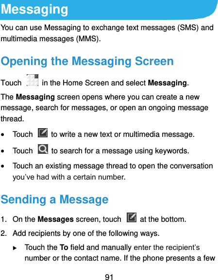  91 Messaging You can use Messaging to exchange text messages (SMS) and multimedia messages (MMS). Opening the Messaging Screen Touch    in the Home Screen and select Messaging. The Messaging screen opens where you can create a new message, search for messages, or open an ongoing message thread.  Touch    to write a new text or multimedia message.  Touch    to search for a message using keywords.  Touch an existing message thread to open the conversation you’ve had with a certain number.   Sending a Message 1.  On the Messages screen, touch    at the bottom. 2.  Add recipients by one of the following ways.  Touch the To field and manually enter the recipient’s number or the contact name. If the phone presents a few 