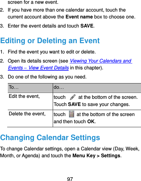  97 screen for a new event. 2.  If you have more than one calendar account, touch the current account above the Event name box to choose one. 3.  Enter the event details and touch SAVE. Editing or Deleting an Event 1.  Find the event you want to edit or delete. 2.  Open its details screen (see Viewing Your Calendars and Events – View Event Details in this chapter). 3.  Do one of the following as you need. To… do… Edit the event, touch    at the bottom of the screen. Touch SAVE to save your changes. Delete the event, touch    at the bottom of the screen and then touch OK. Changing Calendar Settings To change Calendar settings, open a Calendar view (Day, Week, Month, or Agenda) and touch the Menu Key &gt; Settings. 