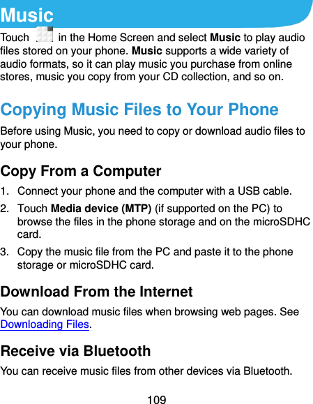  109 Music Touch   in the Home Screen and select Music to play audio files stored on your phone. Music supports a wide variety of audio formats, so it can play music you purchase from online stores, music you copy from your CD collection, and so on. Copying Music Files to Your Phone Before using Music, you need to copy or download audio files to your phone.   Copy From a Computer 1.  Connect your phone and the computer with a USB cable. 2.  Touch Media device (MTP) (if supported on the PC) to browse the files in the phone storage and on the microSDHC card. 3.  Copy the music file from the PC and paste it to the phone storage or microSDHC card. Download From the Internet You can download music files when browsing web pages. See Downloading Files. Receive via Bluetooth You can receive music files from other devices via Bluetooth. 