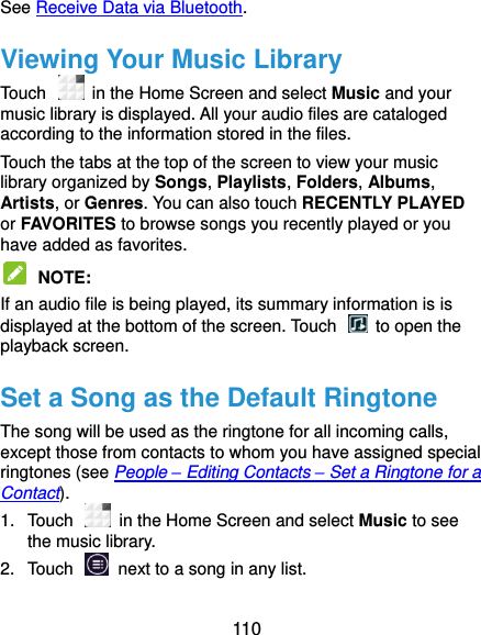  110 See Receive Data via Bluetooth. Viewing Your Music Library Touch    in the Home Screen and select Music and your music library is displayed. All your audio files are cataloged according to the information stored in the files. Touch the tabs at the top of the screen to view your music library organized by Songs, Playlists, Folders, Albums, Artists, or Genres. You can also touch RECENTLY PLAYED or FAVORITES to browse songs you recently played or you have added as favorites.  NOTE:   If an audio file is being played, its summary information is is displayed at the bottom of the screen. Touch    to open the playback screen. Set a Song as the Default Ringtone The song will be used as the ringtone for all incoming calls, except those from contacts to whom you have assigned special ringtones (see People – Editing Contacts – Set a Ringtone for a Contact). 1.  Touch   in the Home Screen and select Music to see the music library. 2.  Touch    next to a song in any list. 