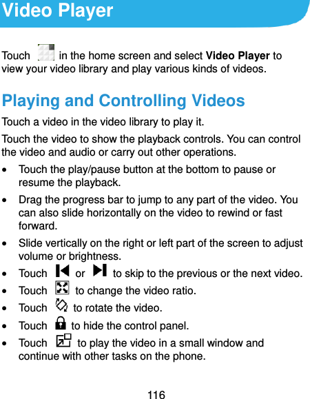  116 Video Player Touch    in the home screen and select Video Player to view your video library and play various kinds of videos. Playing and Controlling Videos Touch a video in the video library to play it. Touch the video to show the playback controls. You can control the video and audio or carry out other operations.  Touch the play/pause button at the bottom to pause or resume the playback.  Drag the progress bar to jump to any part of the video. You can also slide horizontally on the video to rewind or fast forward.  Slide vertically on the right or left part of the screen to adjust volume or brightness.  Touch    or    to skip to the previous or the next video.  Touch    to change the video ratio.  Touch    to rotate the video.  Touch    to hide the control panel.  Touch    to play the video in a small window and continue with other tasks on the phone. 