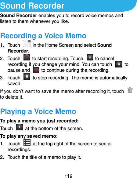  119 Sound Recorder Sound Recorder enables you to record voice memos and listen to them whenever you like. Recording a Voice Memo 1.  Touch   in the Home Screen and select Sound Recorder. 2.  Touch    to start recording. Touch    to cancel recording if you change your mind. You can touch    to pause and    to continue during the recording. 3.  Touch    to stop recording. The memo is automatically saved. If you don’t want to save the memo after recording it, touch   to delete it. Playing a Voice Memo To play a memo you just recorded: Touch    at the bottom of the screen. To play any saved memo: 1.  Touch    at the top right of the screen to see all recordings. 2.  Touch the title of a memo to play it.  