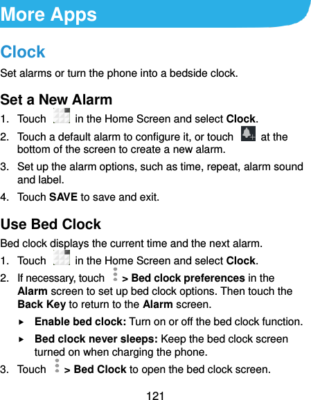  121 More Apps Clock Set alarms or turn the phone into a bedside clock. Set a New Alarm 1.  Touch   in the Home Screen and select Clock. 2.  Touch a default alarm to configure it, or touch    at the bottom of the screen to create a new alarm. 3.  Set up the alarm options, such as time, repeat, alarm sound and label. 4.  Touch SAVE to save and exit. Use Bed Clock Bed clock displays the current time and the next alarm. 1.  Touch    in the Home Screen and select Clock. 2.  If necessary, touch   &gt; Bed clock preferences in the Alarm screen to set up bed clock options. Then touch the Back Key to return to the Alarm screen.  Enable bed clock: Turn on or off the bed clock function.  Bed clock never sleeps: Keep the bed clock screen turned on when charging the phone. 3.  Touch    &gt; Bed Clock to open the bed clock screen. 