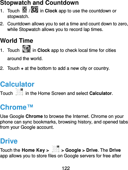  122 Stopwatch and Countdown 1.  Touch    /  in Clock app to use the countdown or stopwatch. 2.  Countdown allows you to set a time and count down to zero, while Stopwatch allows you to record lap times. World Time 1.  Touch    in Clock app to check local time for cities around the world. 2.  Touch + at the bottom to add a new city or country. Calculator Touch   in the Home Screen and select Calculator. Chrome™ Use Google Chrome to browse the Internet. Chrome on your phone can sync bookmarks, browsing history, and opened tabs from your Google account. Drive Touch the Home Key &gt;    &gt; Google &gt; Drive. The Drive app allows you to store files on Google servers for free after 