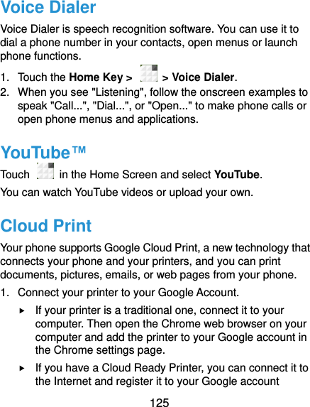  125 Voice Dialer Voice Dialer is speech recognition software. You can use it to dial a phone number in your contacts, open menus or launch phone functions. 1.  Touch the Home Key &gt;    &gt; Voice Dialer.   2.  When you see &quot;Listening&quot;, follow the onscreen examples to speak &quot;Call...&quot;, &quot;Dial...&quot;, or &quot;Open...&quot; to make phone calls or open phone menus and applications. YouTube™ Touch   in the Home Screen and select YouTube.   You can watch YouTube videos or upload your own. Cloud Print Your phone supports Google Cloud Print, a new technology that connects your phone and your printers, and you can print documents, pictures, emails, or web pages from your phone. 1.  Connect your printer to your Google Account.  If your printer is a traditional one, connect it to your computer. Then open the Chrome web browser on your computer and add the printer to your Google account in the Chrome settings page.  If you have a Cloud Ready Printer, you can connect it to the Internet and register it to your Google account 