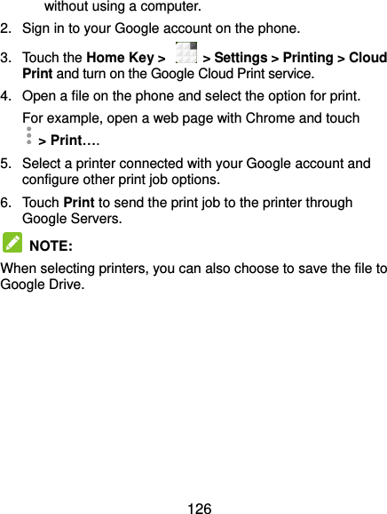  126 without using a computer. 2.  Sign in to your Google account on the phone. 3.  Touch the Home Key &gt;    &gt; Settings &gt; Printing &gt; Cloud Print and turn on the Google Cloud Print service. 4.  Open a file on the phone and select the option for print. For example, open a web page with Chrome and touch   &gt; Print….   5.  Select a printer connected with your Google account and configure other print job options. 6.  Touch Print to send the print job to the printer through Google Servers.   NOTE: When selecting printers, you can also choose to save the file to Google Drive.   