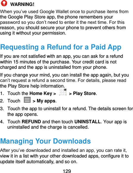  129  WARNING!   When you’ve used Google Wallet once to purchase items from the Google Play Store app, the phone remembers your password so you don’t need to enter it the next time. For this reason, you should secure your phone to prevent others from using it without your permission. Requesting a Refund for a Paid App If you are not satisfied with an app, you can ask for a refund within 15 minutes of the purchase. Your credit card is not charged and the app is uninstalled from your phone. If you change your mind, you can install the app again, but you can’t request a refund a second time. For details, please read the Play Store help information. 1.  Touch the Home Key &gt;   &gt; Play Store. 2.  Touch    &gt; My apps. 3.  Touch the app to uninstall for a refund. The details screen for the app opens. 4.  Touch REFUND and then touch UNINSTALL. Your app is uninstalled and the charge is cancelled. Managing Your Downloads After you’ve downloaded and installed an app, you can rate it, view it in a list with your other downloaded apps, configure it to update itself automatically, and so on. 