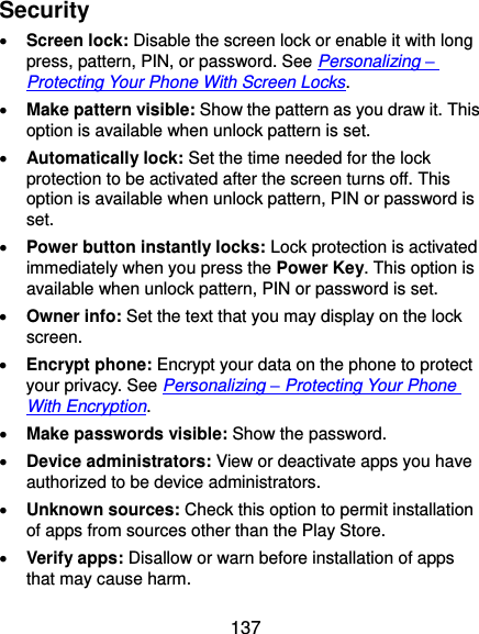  137 Security  Screen lock: Disable the screen lock or enable it with long press, pattern, PIN, or password. See Personalizing – Protecting Your Phone With Screen Locks.  Make pattern visible: Show the pattern as you draw it. This option is available when unlock pattern is set.  Automatically lock: Set the time needed for the lock protection to be activated after the screen turns off. This option is available when unlock pattern, PIN or password is set.  Power button instantly locks: Lock protection is activated immediately when you press the Power Key. This option is available when unlock pattern, PIN or password is set.  Owner info: Set the text that you may display on the lock screen.  Encrypt phone: Encrypt your data on the phone to protect your privacy. See Personalizing – Protecting Your Phone With Encryption.  Make passwords visible: Show the password.  Device administrators: View or deactivate apps you have authorized to be device administrators.  Unknown sources: Check this option to permit installation of apps from sources other than the Play Store.  Verify apps: Disallow or warn before installation of apps that may cause harm. 