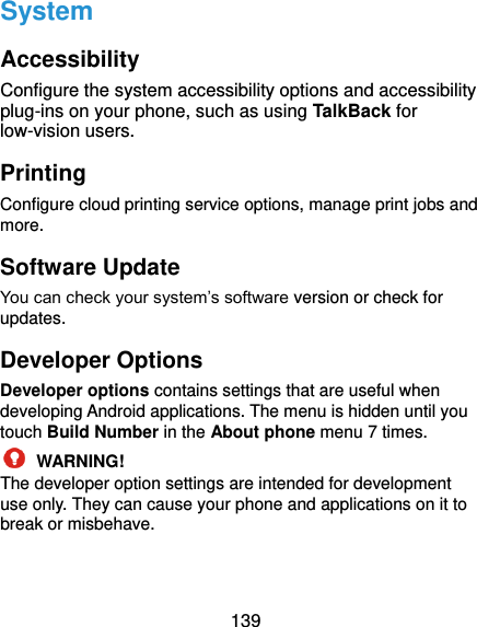  139 System Accessibility Configure the system accessibility options and accessibility plug-ins on your phone, such as using TalkBack for low-vision users. Printing Configure cloud printing service options, manage print jobs and more.   Software Update You can check your system’s software version or check for updates. Developer Options Developer options contains settings that are useful when developing Android applications. The menu is hidden until you touch Build Number in the About phone menu 7 times.  WARNING! The developer option settings are intended for development use only. They can cause your phone and applications on it to break or misbehave.  