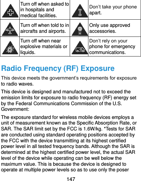  147  Turn off when asked to in hospitals and medical facilities.  Don’t take your phone apart.  Turn off when told to in aircrafts and airports.  Only use approved accessories.  Turn off when near explosive materials or liquids.  Don’t rely on your phone for emergency communications.   Radio Frequency (RF) Exposure This device meets the government’s requirements for exposure to radio waves. This device is designed and manufactured not to exceed the emission limits for exposure to radio frequency (RF) energy set by the Federal Communications Commission of the U.S. Government: The exposure standard for wireless mobile devices employs a unit of measurement known as the Specific Absorption Rate, or SAR. The SAR limit set by the FCC is 1.6W/kg. *Tests for SAR are conducted using standard operating positions accepted by the FCC with the device transmitting at its highest certified power level in all tested frequency bands. Although the SAR is determined at the highest certified power level, the actual SAR level of the device while operating can be well below the maximum value. This is because the device is designed to operate at multiple power levels so as to use only the poser 