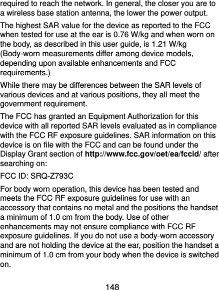  148 required to reach the network. In general, the closer you are to a wireless base station antenna, the lower the power output. The highest SAR value for the device as reported to the FCC when tested for use at the ear is 0.76 W/kg and when worn on the body, as described in this user guide, is 1.21 W/kg (Body-worn measurements differ among device models, depending upon available enhancements and FCC requirements.) While there may be differences between the SAR levels of various devices and at various positions, they all meet the government requirement. The FCC has granted an Equipment Authorization for this device with all reported SAR levels evaluated as in compliance with the FCC RF exposure guidelines. SAR information on this device is on file with the FCC and can be found under the Display Grant section of http://www.fcc.gov/oet/ea/fccid/ after searching on: FCC ID: SRQ-Z793C For body worn operation, this device has been tested and meets the FCC RF exposure guidelines for use with an accessory that contains no metal and the positions the handset a minimum of 1.0 cm from the body. Use of other enhancements may not ensure compliance with FCC RF exposure guidelines. If you do not use a body-worn accessory and are not holding the device at the ear, position the handset a minimum of 1.0 cm from your body when the device is switched on. 