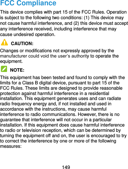  149 FCC Compliance This device complies with part 15 of the FCC Rules. Operation is subject to the following two conditions: (1) This device may not cause harmful interference, and (2) this device must accept any interference received, including interference that may cause undesired operation.  CAUTION:   Changes or modifications not expressly approved by the manufacturer could void the user’s authority to operate the equipment.  NOTE:   This equipment has been tested and found to comply with the limits for a Class B digital device, pursuant to part 15 of the FCC Rules. These limits are designed to provide reasonable protection against harmful interference in a residential installation. This equipment generates uses and can radiate radio frequency energy and, if not installed and used in accordance with the instructions, may cause harmful interference to radio communications. However, there is no guarantee that interference will not occur in a particular installation. If this equipment does cause harmful interference to radio or television reception, which can be determined by turning the equipment off and on, the user is encouraged to try to correct the interference by one or more of the following measures:  