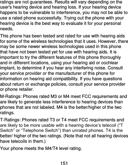  151 ratings are not guarantees. Results will vary depending on the user&apos;s hearing device and hearing loss. If your hearing device happens to be vulnerable to interference, you may not be able to use a rated phone successfully. Trying out the phone with your hearing device is the best way to evaluate it for your personal needs. This phone has been tested and rated for use with hearing aids for some of the wireless technologies that it uses. However, there may be some newer wireless technologies used in this phone that have not been tested yet for use with hearing aids. It is important to try the different features of this phone thoroughly and in different locations, using your hearing aid or cochlear implant, to determine if you hear any interfering noise. Consult your service provider or the manufacturer of this phone for information on hearing aid compatibility. If you have questions about return or exchange policies, consult your service provider or phone retailer. M-Ratings: Phones rated M3 or M4 meet FCC requirements and are likely to generate less interference to hearing devices than phones that are not labeled. M4 is the better/higher of the two ratings.   T-Ratings: Phones rated T3 or T4 meet FCC requirements and are likely to be more usable with a hearing device’s telecoil (“T Switch” or “Telephone Switch”) than unrated phones. T4 is the better/ higher of the two ratings. (Note that not all hearing devices have telecoils in them.)     Your phone meets the M4/T4 level rating. 