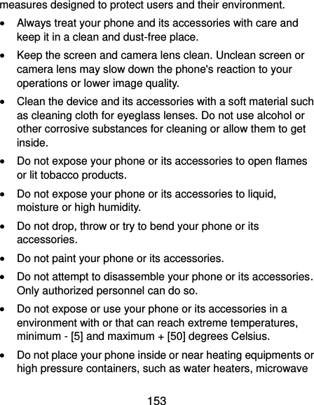  153 measures designed to protect users and their environment.  Always treat your phone and its accessories with care and keep it in a clean and dust-free place.  Keep the screen and camera lens clean. Unclean screen or camera lens may slow down the phone&apos;s reaction to your operations or lower image quality.  Clean the device and its accessories with a soft material such as cleaning cloth for eyeglass lenses. Do not use alcohol or other corrosive substances for cleaning or allow them to get inside.  Do not expose your phone or its accessories to open flames or lit tobacco products.  Do not expose your phone or its accessories to liquid, moisture or high humidity.  Do not drop, throw or try to bend your phone or its accessories.  Do not paint your phone or its accessories.  Do not attempt to disassemble your phone or its accessories. Only authorized personnel can do so.  Do not expose or use your phone or its accessories in a environment with or that can reach extreme temperatures, minimum - [5] and maximum + [50] degrees Celsius.  Do not place your phone inside or near heating equipments or high pressure containers, such as water heaters, microwave 