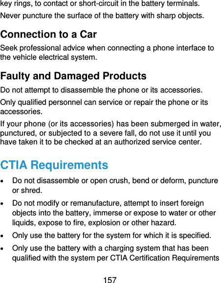  157 key rings, to contact or short-circuit in the battery terminals. Never puncture the surface of the battery with sharp objects. Connection to a Car Seek professional advice when connecting a phone interface to the vehicle electrical system. Faulty and Damaged Products Do not attempt to disassemble the phone or its accessories. Only qualified personnel can service or repair the phone or its accessories. If your phone (or its accessories) has been submerged in water, punctured, or subjected to a severe fall, do not use it until you have taken it to be checked at an authorized service center. CTIA Requirements  Do not disassemble or open crush, bend or deform, puncture or shred.  Do not modify or remanufacture, attempt to insert foreign objects into the battery, immerse or expose to water or other liquids, expose to fire, explosion or other hazard.  Only use the battery for the system for which it is specified.  Only use the battery with a charging system that has been qualified with the system per CTIA Certification Requirements 