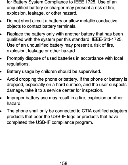  158 for Battery System Compliance to IEEE 1725. Use of an unqualified battery or charger may present a risk of fire, explosion, leakage, or other hazard.  Do not short circuit a battery or allow metallic conductive objects to contact battery terminals.  Replace the battery only with another battery that has been qualified with the system per this standard, IEEE-Std-1725. Use of an unqualified battery may present a risk of fire, explosion, leakage or other hazard.  Promptly dispose of used batteries in accordance with local regulations.  Battery usage by children should be supervised.  Avoid dropping the phone or battery. If the phone or battery is dropped, especially on a hard surface, and the user suspects damage, take it to a service center for inspection.  Improper battery use may result in a fire, explosion or other hazard.  The phone shall only be connected to CTIA certified adapters, products that bear the USB-IF logo or products that have completed the USB-IF compliance program. 