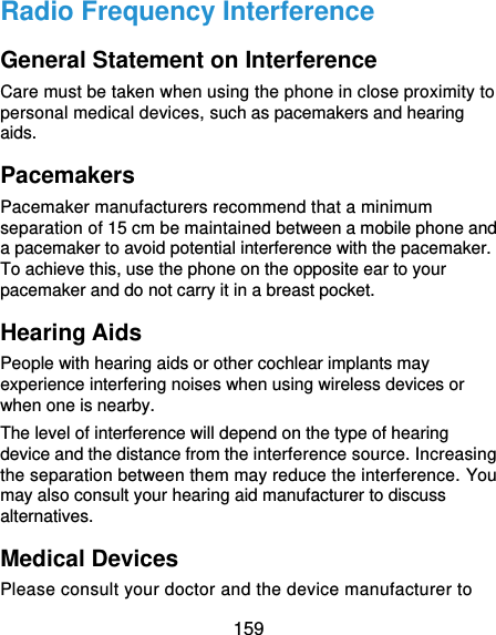  159 Radio Frequency Interference General Statement on Interference Care must be taken when using the phone in close proximity to personal medical devices, such as pacemakers and hearing aids. Pacemakers Pacemaker manufacturers recommend that a minimum separation of 15 cm be maintained between a mobile phone and a pacemaker to avoid potential interference with the pacemaker. To achieve this, use the phone on the opposite ear to your pacemaker and do not carry it in a breast pocket. Hearing Aids People with hearing aids or other cochlear implants may experience interfering noises when using wireless devices or when one is nearby. The level of interference will depend on the type of hearing device and the distance from the interference source. Increasing the separation between them may reduce the interference. You may also consult your hearing aid manufacturer to discuss alternatives. Medical Devices Please consult your doctor and the device manufacturer to 