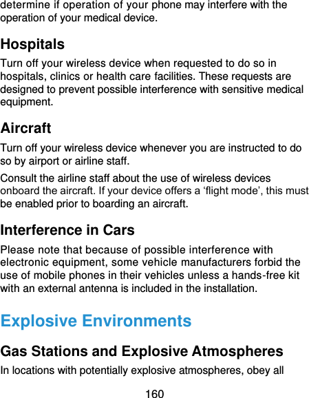  160 determine if operation of your phone may interfere with the operation of your medical device. Hospitals Turn off your wireless device when requested to do so in hospitals, clinics or health care facilities. These requests are designed to prevent possible interference with sensitive medical equipment. Aircraft Turn off your wireless device whenever you are instructed to do so by airport or airline staff. Consult the airline staff about the use of wireless devices onboard the aircraft. If your device offers a ‘flight mode’, this must be enabled prior to boarding an aircraft. Interference in Cars Please note that because of possible interference with electronic equipment, some vehicle manufacturers forbid the use of mobile phones in their vehicles unless a hands-free kit with an external antenna is included in the installation. Explosive Environments Gas Stations and Explosive Atmospheres In locations with potentially explosive atmospheres, obey all 