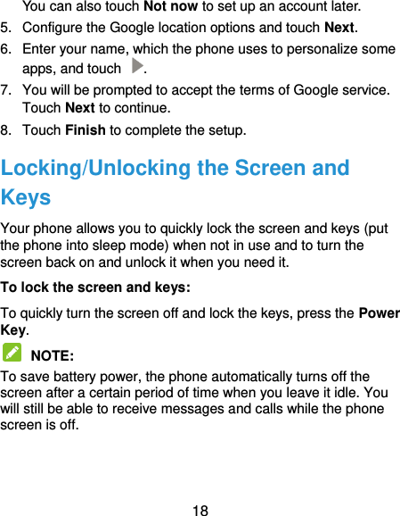  18 You can also touch Not now to set up an account later. 5.  Configure the Google location options and touch Next. 6.  Enter your name, which the phone uses to personalize some apps, and touch  . 7.  You will be prompted to accept the terms of Google service. Touch Next to continue. 8.  Touch Finish to complete the setup. Locking/Unlocking the Screen and Keys Your phone allows you to quickly lock the screen and keys (put the phone into sleep mode) when not in use and to turn the screen back on and unlock it when you need it. To lock the screen and keys: To quickly turn the screen off and lock the keys, press the Power Key.  NOTE:   To save battery power, the phone automatically turns off the screen after a certain period of time when you leave it idle. You will still be able to receive messages and calls while the phone screen is off.   
