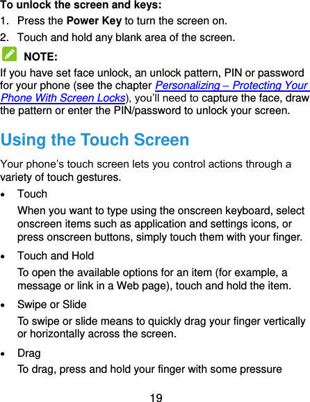  19 To unlock the screen and keys: 1.  Press the Power Key to turn the screen on. 2.  Touch and hold any blank area of the screen.  NOTE:   If you have set face unlock, an unlock pattern, PIN or password for your phone (see the chapter Personalizing – Protecting Your Phone With Screen Locks), you’ll need to capture the face, draw the pattern or enter the PIN/password to unlock your screen. Using the Touch Screen Your phone’s touch screen lets you control actions through a variety of touch gestures.  Touch When you want to type using the onscreen keyboard, select onscreen items such as application and settings icons, or press onscreen buttons, simply touch them with your finger.  Touch and Hold To open the available options for an item (for example, a message or link in a Web page), touch and hold the item.  Swipe or Slide To swipe or slide means to quickly drag your finger vertically or horizontally across the screen.  Drag To drag, press and hold your finger with some pressure 