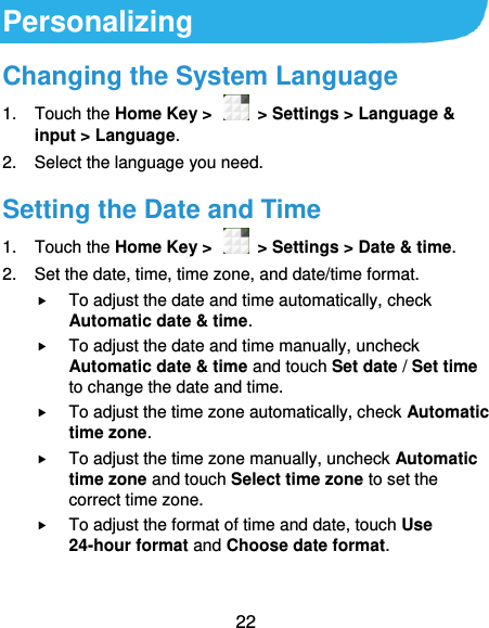  22 Personalizing Changing the System Language 1.  Touch the Home Key &gt;    &gt; Settings &gt; Language &amp; input &gt; Language. 2.  Select the language you need. Setting the Date and Time 1.  Touch the Home Key &gt;    &gt; Settings &gt; Date &amp; time. 2.  Set the date, time, time zone, and date/time format.  To adjust the date and time automatically, check Automatic date &amp; time.  To adjust the date and time manually, uncheck Automatic date &amp; time and touch Set date / Set time to change the date and time.  To adjust the time zone automatically, check Automatic time zone.  To adjust the time zone manually, uncheck Automatic time zone and touch Select time zone to set the correct time zone.  To adjust the format of time and date, touch Use 24-hour format and Choose date format.  