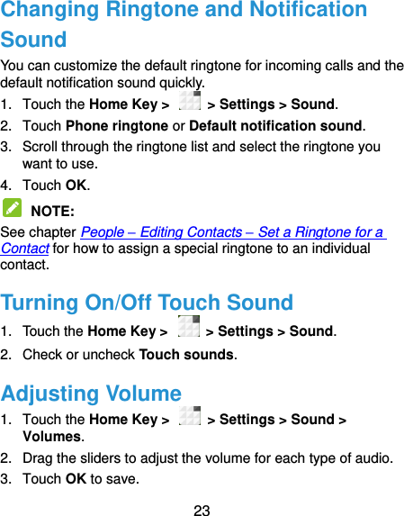  23 Changing Ringtone and Notification Sound You can customize the default ringtone for incoming calls and the default notification sound quickly. 1.  Touch the Home Key &gt;    &gt; Settings &gt; Sound. 2.  Touch Phone ringtone or Default notification sound. 3.  Scroll through the ringtone list and select the ringtone you want to use. 4.  Touch OK.  NOTE:   See chapter People – Editing Contacts – Set a Ringtone for a Contact for how to assign a special ringtone to an individual contact. Turning On/Off Touch Sound 1.  Touch the Home Key &gt;    &gt; Settings &gt; Sound. 2.  Check or uncheck Touch sounds.   Adjusting Volume 1.  Touch the Home Key &gt;    &gt; Settings &gt; Sound &gt; Volumes. 2.  Drag the sliders to adjust the volume for each type of audio.   3.  Touch OK to save. 