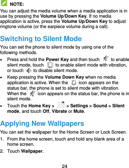  24  NOTE:   You can adjust the media volume when a media application is in use by pressing the Volume Up/Down Key. If no media application is active, press the Volume Up/Down Key to adjust ringtone volume (or the earpiece volume during a call).   Switching to Silent Mode You can set the phone to silent mode by using one of the following methods.  Press and hold the Power Key and then touch    to enable silent mode, touch    to enable silent mode with vibration, or touch    to disable silent mode.  Keep pressing the Volume Down Key when no media application is active. When the    icon appears on the status bar, the phone is set to silent mode with vibration. When the    icon appears on the status bar, the phone is in silent mode.  Touch the Home Key &gt;    &gt; Settings &gt; Sound &gt; Silent mode, and touch Off, Vibrate or Mute. Applying New Wallpapers You can set the wallpaper for the Home Screen or Lock Screen. 1.  From the home screen, touch and hold any blank area of a home screen.   2.  Touch Wallpaper. 