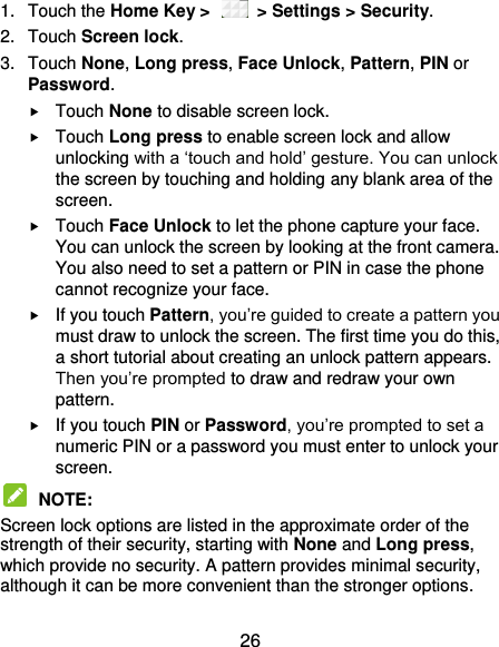  26 1.  Touch the Home Key &gt;    &gt; Settings &gt; Security. 2.  Touch Screen lock. 3.  Touch None, Long press, Face Unlock, Pattern, PIN or Password.  Touch None to disable screen lock.  Touch Long press to enable screen lock and allow unlocking with a ‘touch and hold’ gesture. You can unlock the screen by touching and holding any blank area of the screen.  Touch Face Unlock to let the phone capture your face. You can unlock the screen by looking at the front camera. You also need to set a pattern or PIN in case the phone cannot recognize your face.  If you touch Pattern, you’re guided to create a pattern you must draw to unlock the screen. The first time you do this, a short tutorial about creating an unlock pattern appears. Then you’re prompted to draw and redraw your own pattern.  If you touch PIN or Password, you’re prompted to set a numeric PIN or a password you must enter to unlock your screen.    NOTE:   Screen lock options are listed in the approximate order of the strength of their security, starting with None and Long press, which provide no security. A pattern provides minimal security, although it can be more convenient than the stronger options. 