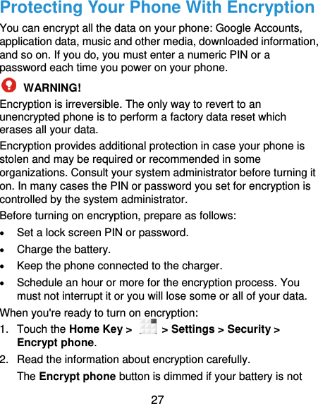  27 Protecting Your Phone With Encryption You can encrypt all the data on your phone: Google Accounts, application data, music and other media, downloaded information, and so on. If you do, you must enter a numeric PIN or a password each time you power on your phone.  WARNING!   Encryption is irreversible. The only way to revert to an unencrypted phone is to perform a factory data reset which erases all your data. Encryption provides additional protection in case your phone is stolen and may be required or recommended in some organizations. Consult your system administrator before turning it on. In many cases the PIN or password you set for encryption is controlled by the system administrator. Before turning on encryption, prepare as follows:  Set a lock screen PIN or password.  Charge the battery.  Keep the phone connected to the charger.  Schedule an hour or more for the encryption process. You must not interrupt it or you will lose some or all of your data. When you&apos;re ready to turn on encryption: 1.  Touch the Home Key &gt;    &gt; Settings &gt; Security &gt; Encrypt phone. 2.  Read the information about encryption carefully.   The Encrypt phone button is dimmed if your battery is not 