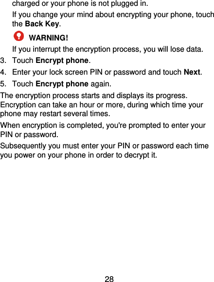  28 charged or your phone is not plugged in. If you change your mind about encrypting your phone, touch the Back Key.  WARNING!   If you interrupt the encryption process, you will lose data. 3.  Touch Encrypt phone. 4.  Enter your lock screen PIN or password and touch Next. 5.  Touch Encrypt phone again. The encryption process starts and displays its progress. Encryption can take an hour or more, during which time your phone may restart several times. When encryption is completed, you&apos;re prompted to enter your PIN or password. Subsequently you must enter your PIN or password each time you power on your phone in order to decrypt it. 