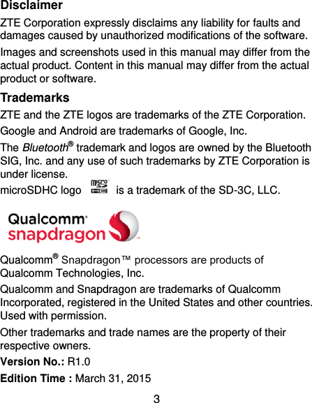  3 Disclaimer ZTE Corporation expressly disclaims any liability for faults and damages caused by unauthorized modifications of the software. Images and screenshots used in this manual may differ from the actual product. Content in this manual may differ from the actual product or software. Trademarks ZTE and the ZTE logos are trademarks of the ZTE Corporation.   Google and Android are trademarks of Google, Inc.   The Bluetooth® trademark and logos are owned by the Bluetooth SIG, Inc. and any use of such trademarks by ZTE Corporation is under license.   microSDHC logo    is a trademark of the SD-3C, LLC.    Qualcomm® Snapdragon™ processors are products of Qualcomm Technologies, Inc.   Qualcomm and Snapdragon are trademarks of Qualcomm Incorporated, registered in the United States and other countries. Used with permission. Other trademarks and trade names are the property of their respective owners. Version No.: R1.0 Edition Time : March 31, 2015 