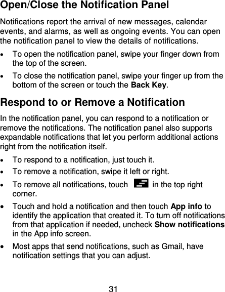  31 Open/Close the Notification Panel Notifications report the arrival of new messages, calendar events, and alarms, as well as ongoing events. You can open the notification panel to view the details of notifications.  To open the notification panel, swipe your finger down from the top of the screen.  To close the notification panel, swipe your finger up from the bottom of the screen or touch the Back Key. Respond to or Remove a Notification In the notification panel, you can respond to a notification or remove the notifications. The notification panel also supports expandable notifications that let you perform additional actions right from the notification itself.  To respond to a notification, just touch it.  To remove a notification, swipe it left or right.  To remove all notifications, touch    in the top right corner.  Touch and hold a notification and then touch App info to identify the application that created it. To turn off notifications from that application if needed, uncheck Show notifications in the App info screen.  Most apps that send notifications, such as Gmail, have notification settings that you can adjust.  