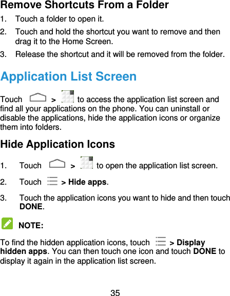  35 Remove Shortcuts From a Folder 1.  Touch a folder to open it. 2.  Touch and hold the shortcut you want to remove and then drag it to the Home Screen. 3.  Release the shortcut and it will be removed from the folder. Application List Screen Touch    &gt;    to access the application list screen and find all your applications on the phone. You can uninstall or disable the applications, hide the application icons or organize them into folders. Hide Application Icons 1.  Touch    &gt;    to open the application list screen. 2.  Touch    &gt; Hide apps. 3.  Touch the application icons you want to hide and then touch DONE.  NOTE:   To find the hidden application icons, touch    &gt; Display hidden apps. You can then touch one icon and touch DONE to display it again in the application list screen. 