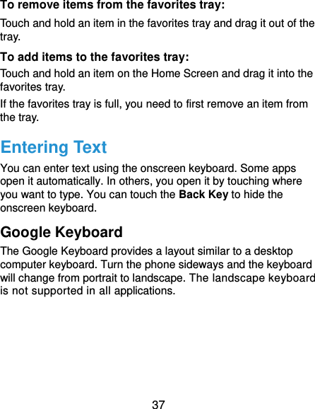  37 To remove items from the favorites tray: Touch and hold an item in the favorites tray and drag it out of the tray. To add items to the favorites tray: Touch and hold an item on the Home Screen and drag it into the favorites tray.   If the favorites tray is full, you need to first remove an item from the tray. Entering Text You can enter text using the onscreen keyboard. Some apps open it automatically. In others, you open it by touching where you want to type. You can touch the Back Key to hide the onscreen keyboard. Google Keyboard The Google Keyboard provides a layout similar to a desktop computer keyboard. Turn the phone sideways and the keyboard will change from portrait to landscape. The landscape keyboard is not supported in all applications. 