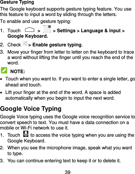  39 Gesture Typing The Google keyboard supports gesture typing feature. You use this feature to input a word by sliding through the letters. To enable and use gesture typing: 1. Touch    &gt;    &gt; Settings &gt; Language &amp; input &gt; Google Keyboard. 2. Check &gt; Enable gesture typing. 3. Move your finger from letter to letter on the keyboard to trace a word without lifting the finger until you reach the end of the word.  NOTE:     Touch when you want to. If you want to enter a single letter, go ahead and touch.   Lift your finger at the end of the word. A space is added automatically when you begin to input the next word. Google Voice Typing Google Voice typing uses the Google voice recognition service to convert speech to text. You must have a data connection on a mobile or Wi-Fi network to use it. 1.  Touch    to access the voice typing when you are using the Google Keyboard. 2.  When you see the microphone image, speak what you want to type. 3.  You can continue entering text to keep it or to delete it. 