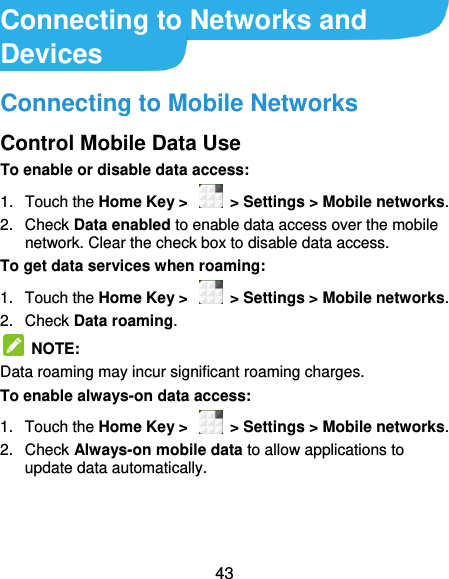 43 Connecting to Networks and Devices Connecting to Mobile Networks Control Mobile Data Use To enable or disable data access: 1.  Touch the Home Key &gt;    &gt; Settings &gt; Mobile networks.   2.  Check Data enabled to enable data access over the mobile network. Clear the check box to disable data access. To get data services when roaming: 1.  Touch the Home Key &gt;    &gt; Settings &gt; Mobile networks.   2.  Check Data roaming.   NOTE:   Data roaming may incur significant roaming charges. To enable always-on data access: 1.  Touch the Home Key &gt;    &gt; Settings &gt; Mobile networks.   2.  Check Always-on mobile data to allow applications to update data automatically.    